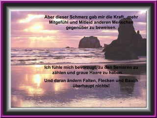 Aber dieser Schmerz gab mir die Kraft,  mehr Mitgefühl und Mitleid anderen Menschen gegenüber zu beweisen. Ich fühle mich bevorzugt, zu den Senioren zu zählen und graue Haare zu haben.  Und daran ändern Falten, Flecken und Bauch überhaupt nichts! 