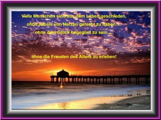 Viele Menschen sind aus dem Leben geschieden, ohne jemals von Herzen gelacht zu haben…. ohne dem Glück begegnet zu sein…. ohne die Freuden des Alters zu erleben! 