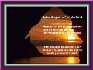 Jeden Morgen hab’ ich die Wahl: Mich nur an die Schwierigkeiten und die bitteren Stunden  der Vergangenheit zu erinnern, oder dankbar zu sein für jeden schönen Augenblick, der mir bis heute geschenkt wurde!   