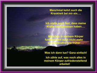 Manchmal kehrt auch die Krankheit bei mir ein…. Ich stelle auch fest, dass meine Kräfte nachgelassen haben…. Manches in meinem Körper funktionniert auch nicht mehr  so einwandfrei wie früher…. Was ich dann tue? Ganz einfach! Ich zähle auf, was noch alles in meinem Körper zufriedenstellend  arbeitet!   