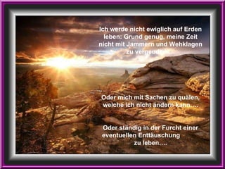 Ich werde nicht ewiglich auf Erden leben: Grund genug, meine Zeit nicht mit Jammern und Wehklagen zu vergeuden…. Oder mich mit Sachen zu quälen, welche ich nicht ändern kann…. Oder ständig in der Furcht einer eventuellen Enttäuschung  zu leben…. 