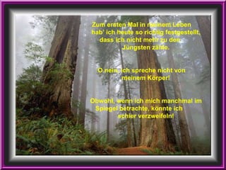 Zum ersten Mal in meinem Leben  hab’ ich heute so richtig festgestellt, dass ich nicht mehr zu den  Jüngsten zähle. O nein, ich spreche nicht von  meinem Körper! Obwohl, wenn ich mich manchmal im Spiegel betrachte, könnte ich  schier verzweifeln! 