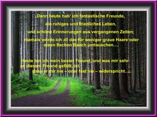 Denn heute hab’ ich fantastische Freunde,  ein ruhiges und friedliches Leben,  und schöne Erinnerungen aus vergangenen Zeiten;  niemals würde ich all das für weniger graue Haare oder einen flachen Bauch umtauschen…. Heute bin ich mein bester Freund, und was mir sehr  an diesem Freund gefällt, ist,  dass er mir nie – oder fast nie – widerspricht…. 