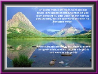 Ich erlaube mir, ab und zu mal mehr zu essen als gewöhnlich, und ich tue, was mir gefällt und wann es mir gefällt! Ich gräme mich nicht mehr, wenn ich mal zuviel Torte gegessen habe, wenn mein Bett nicht gemacht ist, oder wenn ich mir mal was gekauft habe, das ich sehr wahrscheinlich nie benutzen werde. 