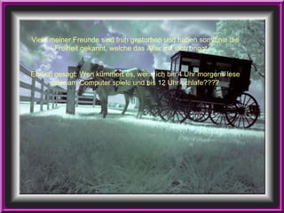 Viele meiner Freunde sind früh gestorben und haben somit nie die Freiheit gekannt, welche das Alter mit sich bringt…. Ehrlich gesagt: Wen kümmert es, wenn ich bis 4 Uhr morgens lese oder am Computer spiele und bis 12 Uhr schlafe???? 