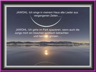 JAWOHL: Ich singe in meinem Haus alte Lieder aus  vergangenen Zeiten…. JAWOHL: Ich gehe im Park spazieren, wenn auch die Jungs mich ein bisschen spöttisch betrachten  und heimlich grinsen…. 