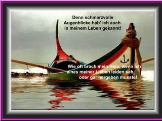 Wie oft brach mein Herz, wenn ich  eines meiner Lieben leiden sah  oder gar hergeben musste! Denn schmerzvolle Augenblicke hab’ ich auch  in meinem Leben gekannt! 