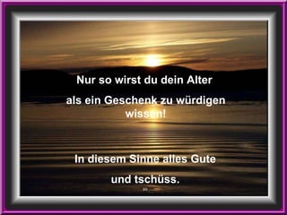 Nur so wirst du dein Alter  als ein Geschenk zu würdigen wissen! In diesem Sinne alles Gute und tschüss. BS 