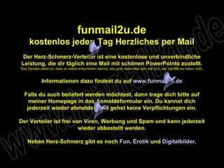 funmail2u.de kostenlos jeden Tag Herzliches per Mail Der Herz-Schmerz-Verteiler ist eine kostenlose und unverbindliche Leistung, die dir täglich eine Mail mit schönen PowerPoints zustellt. Das Geniale dabei ist, dass du selbst entscheiden kannst, wie groß diese Mail sein soll (d.h. wie viel MB sie haben soll). Informationen dazu findest du auf  www.funmail2u.de Falls du auch beliefert werden möchtest, dann trage dich bitte auf meiner Homepage in das Anmeldeformular ein. Du kannst dich jederzeit wieder abmelden und gehst keine Verpflichtungen ein. Der Verteiler ist frei von Viren, Werbung und Spam und kann jederzeit wieder abbestellt werden. Neben Herz-Schmerz gibt es noch  Fun ,   Erotik  und  Digitalbilder . 