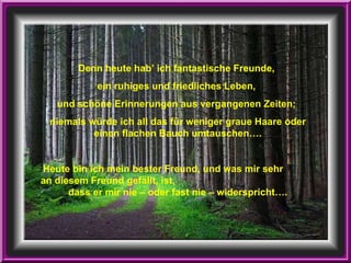 Denn heute hab’ ich fantastische Freunde,  ein ruhiges und friedliches Leben,  und schöne Erinnerungen aus vergangenen Zeiten;  niemals würde ich all das für weniger graue Haare oder einen flachen Bauch umtauschen…. Heute bin ich mein bester Freund, und was mir sehr  an diesem Freund gefällt, ist,  dass er mir nie – oder fast nie – widerspricht…. 