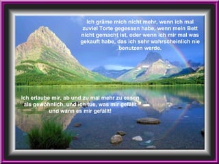 Ich erlaube mir, ab und zu mal mehr zu essen als gewöhnlich, und ich tue, was mir gefällt und wann es mir gefällt! Ich gräme mich nicht mehr, wenn ich mal zuviel Torte gegessen habe, wenn mein Bett nicht gemacht ist, oder wenn ich mir mal was gekauft habe, das ich sehr wahrscheinlich nie benutzen werde. 