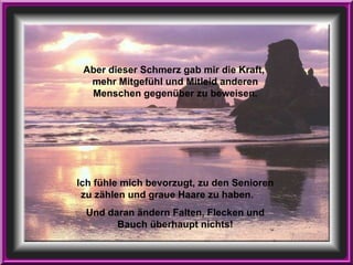 Aber dieser Schmerz gab mir die Kraft,  mehr Mitgefühl und Mitleid anderen Menschen gegenüber zu beweisen. Ich fühle mich bevorzugt, zu den Senioren zu zählen und graue Haare zu haben.  Und daran ändern Falten, Flecken und Bauch überhaupt nichts! 