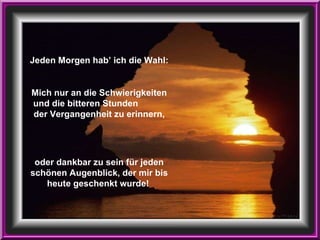Jeden Morgen hab’ ich die Wahl: Mich nur an die Schwierigkeiten und die bitteren Stunden  der Vergangenheit zu erinnern, oder dankbar zu sein für jeden schönen Augenblick, der mir bis heute geschenkt wurde!   