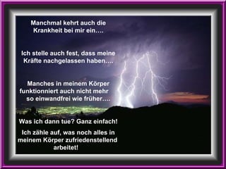 Manchmal kehrt auch die Krankheit bei mir ein…. Ich stelle auch fest, dass meine Kräfte nachgelassen haben…. Manches in meinem Körper funktionniert auch nicht mehr  so einwandfrei wie früher…. Was ich dann tue? Ganz einfach! Ich zähle auf, was noch alles in meinem Körper zufriedenstellend  arbeitet!   