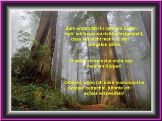 Zum ersten Mal in meinem Leben  hab’ ich heute so richtig festgestellt, dass ich nicht mehr zu den  Jüngsten zähle. O nein, ich spreche nicht von  meinem Körper! Obwohl, wenn ich mich manchmal im Spiegel betrachte, könnte ich  schier verzweifeln! 