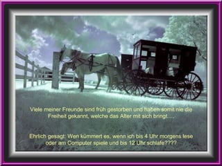 Viele meiner Freunde sind früh gestorben und haben somit nie die Freiheit gekannt, welche das Alter mit sich bringt…. Ehrlich gesagt: Wen kümmert es, wenn ich bis 4 Uhr morgens lese oder am Computer spiele und bis 12 Uhr schlafe???? 