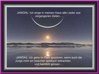 JAWOHL: Ich singe in meinem Haus alte Lieder aus  vergangenen Zeiten…. JAWOHL: Ich gehe im Park spazieren, wenn auch die Jungs mich ein bisschen spöttisch betrachten  und heimlich grinsen…. 