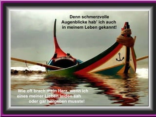 Wie oft brach mein Herz, wenn ich  eines meiner Lieben leiden sah  oder gar hergeben musste! Denn schmerzvolle Augenblicke hab’ ich auch  in meinem Leben gekannt! 