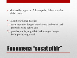 Fenomena “sesat pikir”
• Motivasi berargumen  kesimpulan dalam bernalar
adalah benar.
• Gagal berargumen karena:
1) suatu argumen dengan premis yang berbentuk dari
proposisi yang keliru, dan
2) premis-premis yang tidak berhubungan dengan
kesimpulan yang dicari.
 