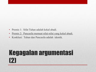 Kegagalan argumentasi
(2)
• Premis 1: Sifat Tuhan adalah kekal abadi.
• Premis 2: Pancasila memuat nilai-nilai yang kekal abadi.
• Konklusi: Tuhan dan Pancasila adalah identik.
 