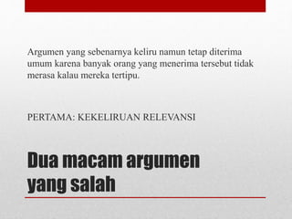 Dua macam argumen
yang salah
Argumen yang sebenarnya keliru namun tetap diterima
umum karena banyak orang yang menerima tersebut tidak
merasa kalau mereka tertipu.
PERTAMA: KEKELIRUAN RELEVANSI
 