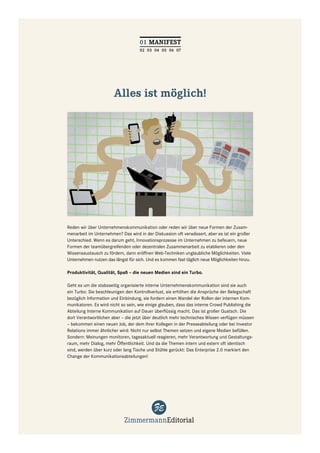 01 MANIFEST
                                    02 03 04 05 06 07




                       Alles ist möglich!




Reden wir über Unternehmenskommunikation oder reden wir über neue Formen der Zusam-
menarbeit im Unternehmen? Das wird in der Diskussion oft verwässert, aber es ist ein großer
Unterschied. Wenn es darum geht, Innovationsprozesse im Unternehmen zu befeuern, neue
Formen der teamübergreifenden oder dezentralen Zusammenarbeit zu etablieren oder den
Wissensaustausch zu fördern, dann eröffnen Web-Techniken unglaubliche Möglichkeiten. Viele
Unternehmen nutzen das längst für sich. Und es kommen fast täglich neue Möglichkeiten hinzu.

Produktivität, Qualität, Spaß – die neuen Medien sind ein Turbo.

Geht es um die stabsseitig organisierte interne Unternehmenskommunikation sind sie auch
ein Turbo: Sie beschleunigen den Kontrollverlust, sie erhöhen die Ansprüche der Belegschaft
bezüglich Information und Einbindung, sie fordern einen Wandel der Rollen der internen Kom-
munikatoren. Es wird nicht so sein, wie einige glauben, dass das interne Crowd Publishing die
Abteilung Interne Kommunikation auf Dauer überﬂüssig macht. Das ist großer Quatsch. Die
dort Verantwortlichen aber – die jetzt über deutlich mehr technisches Wissen verfügen müssen
– bekommen einen neuen Job, der dem ihrer Kollegen in der Presseabteilung oder bei Investor
Relations immer ähnlicher wird: Nicht nur selbst Themen setzen und eigene Medien befüllen.
Sondern: Meinungen monitoren, tagesaktuell reagieren, mehr Verantwortung und Gestaltungs-
raum, mehr Dialog, mehr Öffentlichkeit. Und da die Themen intern und extern oft identisch
sind, werden über kurz oder lang Tische und Stühle gerückt: Das Enterprise 2.0 markiert den
Change der Kommunikationsabteilungen!
 