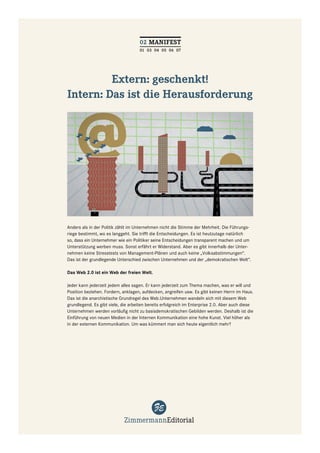02 MANIFEST
                                     01 03 04 05 06 07




         Extern: geschenkt!
Intern: Das ist die Herausforderung




Anders als in der Politik zählt im Unternehmen nicht die Stimme der Mehrheit. Die Führungs-
riege bestimmt, wo es langgeht. Sie trifft die Entscheidungen. Es ist heutzutage natürlich
so, dass ein Unternehmer wie ein Politiker seine Entscheidungen transparent machen und um
Unterstützung werben muss. Sonst erfährt er Widerstand. Aber es gibt innerhalb der Unter-
nehmen keine Stresstests von Management-Plänen und auch keine „Volksabstimmungen“.
Das ist der grundlegende Unterschied zwischen Unternehmen und der „demokratischen Welt“.

Das Web 2.0 ist ein Web der freien Welt.

Jeder kann jederzeit jedem alles sagen. Er kann jederzeit zum Thema machen, was er will und
Position beziehen. Fordern, anklagen, aufdecken, angreifen usw. Es gibt keinen Herrn im Haus.
Das ist die anarchistische Grundregel des Web.Unternehmen wandeln sich mit diesem Web
grundlegend. Es gibt viele, die arbeiten bereits erfolgreich im Enterprise 2.0. Aber auch diese
Unternehmen werden vorläuﬁg nicht zu basisdemokratischen Gebilden werden. Deshalb ist die
Einführung von neuen Medien in der Internen Kommunikation eine hohe Kunst. Viel höher als
in der externen Kommunikation. Um was kümmert man sich heute eigentlich mehr?
 