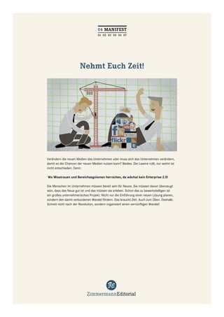 04 MANIFEST
                                   01 02 03 05 06 07




                       Nehmt Euch Zeit!




Verändern die neuen Medien das Unternehmen oder muss sich das Unternehmen verändern,
damit es die Chancen der neuen Medien nutzen kann? Beides. Die Lawine rollt, nur wohin ist
nicht entschieden. Denn:

Wo Misstrauen und Bereichsegoismen herrschen, da wächst kein Enterprise 2.0!

Die Menschen im Unternehmen müssen bereit sein für Neues. Sie müssen davon überzeugt
sein, dass das Neue gut ist und das müssen sie erleben. Schon das zu bewerkstelligen ist
ein großes unternehmerisches Projekt: Nicht nur die Einführung einer neuen Lösung planen,
sondern den damit verbundenen Wandel fördern. Das braucht Zeit. Auch zum Üben. Deshalb:
Schreit nicht nach der Revolution, sondern organisiert einen vernünftigen Wandel!
 