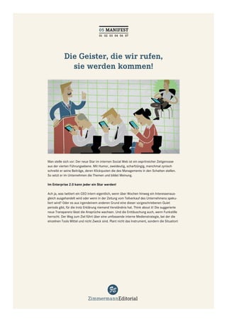 05 MANIFEST
                                     01 02 03 04 06 07




            Die Geister, die wir rufen,
              sie werden kommen!




Man stelle sich vor: Der neue Star im internen Social Web ist ein espritreicher Zeitgenosse
aus der vierten Führungsebene. Mit Humor, zweideutig, scharfzüngig, manchmal zynisch
schreibt er seine Beiträge, deren Klickquoten die des Managements in den Schatten stellen.
So setzt er im Unternehmen die Themen und bildet Meinung.

Im Enterprise 2.0 kann jeder ein Star werden!

Ach ja, was twittert ein CEO intern eigentlich, wenn über Wochen hinweg ein Interessenaus-
gleich ausgehandelt wird oder wenn in der Zeitung vom Teilverkauf des Unternehmens speku-
liert wird? Oder es aus irgendeinem anderen Grund eine dieser vorgeschriebenen Quiet
periods gibt, für die trotz Erklärung niemand Verständnis hat. Think about it! Die suggerierte
neue Transparenz lässt die Ansprüche wachsen. Und die Enttäuschung auch, wenn Funkstille
herrscht. Der Weg zum Ziel führt über eine umfassende interne Medienstrategie, bei der die
einzelnen Tools Mittel und nicht Zweck sind. Plant nicht das Instrument, sondern die Situation!
 