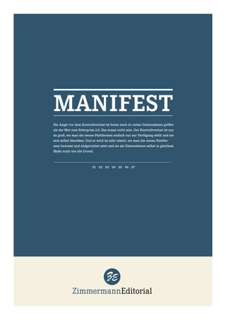 MANIFEST
Die Angst vor dem Kontrollverlust ist heute noch in vielen Unternehmen größer
als der Mut zum Enterprise 2.0. Das musst nicht sein. Der Kontrollverlust ist nur
da groß, wo man die neuen Plattformen einfach nur zur Verfügung stellt und sie
sich selbst überlässt. Und er wird da sehr relativ, wo man die neuen Plattfor-
men bewusst und zielgerichtet setzt und sie als Unternehmen selbst in gleichem
Maße nutzt wie die Crowd.



                          01 02 03 04 05 06 07
 