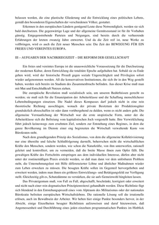 belassen werden, die eine plastische Gliederung und die Entwicklung eines politischen Lebens, 
gemäß den besonderen Eigenschaften der verschiedenen Völker, gestattet.
      Erkennen in den europäischen Ländern genügend Leute diese Notwendigkeit, werden sie sich 
bald durchsetzen. Die gegenwärtige Lage und der allgemeine Gemütszustand ist für ihr Vorhaben 
günstig.   Entgegenstrebende   Parteien   und   Neigungen,   sind   bereits   durch   die   verheerende 
Erfahrungen   der   letzten   zwanzig   Jahre   entwertet.   Und   da   die   Zeit   reif   ist,   neue   Werke   zu 
vollbringen, wird es auch die Zeit neuer Menschen sein: Die Zeit der BEWEGUNG FÜR EIN 
FREIES UND VEREINTES EUROPA.

III – AUFGABEN DER NACHKRIEGSZEIT – DIE REFORM DER GESELLSCHAFT

        Ein freies und vereintes Europa ist die unausweichliche Voraussetzung für die Durchsetzung 
der modernen Kultur, deren Entwicklung die totalitäre Epoche aufgehalten hat. Sobald sie zu Ende 
gehen   wird,   wird   der   historische   Prozeß   gegen   soziale   Ungerechtigkeit   und   Privilegien   sofort 
wieder aufgenommen werden. All die konservativen Institutionen, die sich ihr in den Weg gestellt 
haben, werden sich bereits im Stadium des Zusammenbruchs befinden. Aus dieser Krise muß man 
mit Mut und Entschlußkraft Nutzen ziehen.
        Die   europäische   Revolution   muß   sozialistisch   sein,   um   unseren   Bedürfnissen   gerecht   zu 
werden; sie muß sich für die Emanzipation der Arbeiterklasse und die Schaffung menschlicherer 
Lebensbedingungen   einsetzen.   Die   Nadel   dieses   Kompasses   darf   jedoch   nicht   in   eine   rein 
theoretische   Richtung   ausschlagen,   wonach   der   private   Besitztum   der   Produktionsgüter 
grundsätzlich abzuschaffen ist oder dann vorübergehend zu dulden, wenn es nicht anders geht. Die 
allgemeine   Verstaatlichung   der   Wirtschaft   war   die   erste   utopistische   Form,   unter   der   die 
Arbeiterklasse sich die Befreiung vom kapitalistischen Joch vorgestellt hatte. Ihre Verwirklichung 
führt jedoch keineswegs zum ersehnten Ziel, sondern zur Entstehung eines Regimes, in dem die 
ganze   Bevölkerung   im   Dienste   einer   eng   begrenzten   die   Wirtschaft   verwaltende   Kaste   von 
Bürokraten steht.
        Nach dem grundlegenden Prinzip des Sozialismus, von dem die allgemeine Kollektivisierung 
nur   eine  übereilte   und  falsche   Schlußfolgerung  darstellt,   beherrschen  nicht   die   wirtschaftlichen 
Kräfte den Menschen, sondern werden, wie schon die Naturkräfte, von ihm unterworfen, rationell 
geleitet   und   kontrolliert,   um   zu   vermeiden,   daß   die   breite   Masse   ihnen   zum   Opfer   fällt.   Die 
gewaltigen Kräfte des Fortschritts entspringen aus dem individuellen Interesse, dürfen aber nicht 
unter der routinemäßigen Praxis erstickt werden, so daß man dann vor dem unlösbaren Problem 
steht, die Unternehmungslust mit Hilfe differenzierter Löhne und ähnlicher Maßnahmen wieder 
zum  Leben   erwecken  zu   müssen.  Die   besagten   Kräfte  sollen  im   Gegenteil   hervorgehoben   und 
erweitert werden, indem man ihnen ein größeres Entwicklungs­ und Betätigungsfeld zur Verfügung 
stellt. Gleichzeitig gilt es, Schutzdämme zu verstärken, die sie aufs Gemeinwohl hingleiten lassen.
        Das Privateigentum muß, von Fall zu Fall, abgeschafft, beschränkt, korrigiert oder erweitert 
und nicht nach einer rein dogmatischen Prinzipienreiterei gehandhabt werden. Diese Richtlinie fügt 
sich blendend in den Entstehungsprozeß eines vom Alptraum des Militarismus oder der nationalen 
Bürokratie   befreiten   europäischen   Wirtschaftslebens.   Die   rationelle   Lösung   soll   die   irrationelle 
erlösen, auch im Bewußtsein der Arbeiter. Wir heben hier einige Punkte besonders hervor, in der 
Absicht,   einige   Einzelheiten   besagter   Richtlinien   aufzuweisen   und   daruf   hinzuweisen,   daß 
Angemessenheit und Durchführung eines jeden einzelnen programmatischen Punktes im Hinblick 
 