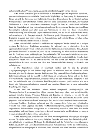 auf die unabdingbare Voraussetzung der europäischen Einheit geprüft werden müssen:
       a) Es dürfen nicht mehr jene Unternehmen in den Händen privater Eigentümer verbleiben, 
deren notgedrungene monopolistische Funktion die Möglichkeit zur Ausbeutung des Konsumenten 
bietet, wie z.B. die Erzeugung von Elektrizität. Ferner jene Unternehmen, die im Hinblick auf das 
Gemeininteresse   aufrechterhalten   werden,   aber   nur   dank   Schutzzöllen,   Subsidien,   privilegierter 
Maßnahmen, u.a. (das in Italien bemerkenswertere Beispiel für diese Art von Industrie liefert bis 
heute die Eisenindustrie). Jene Unternehmen, die aufgrund des investierten Kapitals, der Anzahl der 
beschäftigten   Arbeiter   oder   aber   auch   der   Wichtigkeit,   in   dem   von   ihnen   beherrschten 
Wirtschaftszweig, die staatlichen Organe erpressen können, um die für sie vorteilhaftere Politik 
aufzuerzwingen   (z.B.:   Bergwerkindustrie,   Großbanken,   große   Rüstungsindustrie).   Dies   sind   die 
Branchen, in denen man ohne weiteres zur Verstaatlichung auf weitester Ebene vorgehen sollte, 
ohne auf erworbene Rechte Rücksicht zu nehmen.
       b) Die Beschaffenheit des Besitz­ und Erbrechts vergangener Zeiten ermöglichte es einigen 
wenigen   Privilegierten,   Reichtümer   anzuhäufen,   die   während   einer   revolutionären   Krise   in 
egalitärem Sinn verteilt werden sollten, um somit die Schmarotzer auszumerzen und den Arbeitern 
jene Produktionsmittel zu verschaffen, derer sie zur Verbesserung der wirtschaftlichen Verhältnisse 
und der Erreichung eines unabhängigeren Daseins bedürfen. Wir denken dabei an die Agrarreform, 
die das Land denen zuweist, die es auch tatsächlich bebauen, und somit die Zahl der Grundbesitzer 
beträchtlich   erhöht;   und   an   die   Industriereform,   die   den   Besitz   der   Arbeiter   auf   die   nicht 
verstaatlichten   Sektoren   erweitert,   mit   Hilfe   von   Genossenschaftsverwaltung,   Aktienbesitz   der 
Arbeiter u.s.w..
       c)   Die   Jugendlichen   sollen   so   unterstützt   werden,   daß   für   alle   die   gleichen 
Ausgangsbedingungen   für   den   Lebenskampf   gelten.   Ins   besondere   muß   die   öffentliche   Schule 
imstande sein, den Begabtesten statt den Reichsten den Weg zu dem höheren Studium einzuebnen. 
Jede Studienrichtung muß die Anzahl von Individuen auf verschiedene Berufe und auf die freie 
wissenschaftliche Tätigkeit vorbereiten, die der Nachfrage auf dem Arbeitsmarkt entspricht, so daß 
der   Durchschnittslohn   der   verschiedenen   Berufskategorien   ungefähr   gleich   ausläuft,   wie   auch 
immer   die   Einkommensabstufungen   innerhalb   der   einzelnen   Kategorien,   je   nach   individueller 
Begabung, sein mögen.
       d)   Die   dank   der   modernen   Technik   beinahe   unbegrenzte   Leistungsfähigkeit   der 
Massenproduktion   lebensnotwendiger   Güter   gestattet   heutzutage   allen,   mit   verhältnismäßig 
geringen   sozialen   Kosten,   Wohnung,   Nahrung   und   Kleidung   zu   sichern,   so   wie   ein   für   die 
menschliche   Würde   unverzichtbares   Minimum   an   Komfort.   Die   menschliche   Solidarität   denen 
gegenüber, die im Wirtschaftskampf unterliegen, darf jedoch keine karitativen Formen annehmen, 
welche den Empfänger demütigen und gerade jene Übel erzeugen, deren Folgen man zu bekämpfen 
wünscht. Man soll im Gegenteil eine Reihe von Maßnahmen ergreifen, die jedem bedingungslos ein 
angemessenes Lebensstandard ermöglichen, sei er arbeitsfähig oder nicht, ohne indes den Anreiz 
zum Arbeiten und zum Sparen zu verringern. So wird niemand mehr aus Elend dazu gezwungen 
werden, abwürgende Arbeitsverträge anzunehmen.
       e) Die Befreiung der Arbeiterklasse kann unter den obengenannten Bedingungen vollzogen 
werden. Sie dürfen nicht mehr den monopolistischen Gewerkschaften und ihrer Wirtschaftspolitik, 
die schlicht die gewalttätigen Methoden des Großkapitals auf die Arbeiterbewegung übertragen 
haben, ausgeliefert sein. Die Arbeiter sollen die eigenen Vertrauensleute wieder frei wählen dürfen, 
um gemeinsam die Bedingungen zu bestimmen, unter denen sie ihre Arbeit zu leisten einverstanden 
 