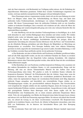 sind; der Staat seinerseits, wird Rechtsmittel zur Verfügung stellen müssen, die die Einhaltung der 
abgeschlossenen Abkommen garantieren.  Sobald  diese  sozialen  Veränderungen eingetreten   sein 
werden, wird man sämtliche monopolistische Neigungen wirksam bekämpfen können.
        Diese Neuerungen müssen vorgenommen werden, damit sich um die neue Ordnung ein weiter 
Kreis   von   Bürgern   schart,   denen   ihre   Aufrechterhaltung   am   Herzen   liegt,   und   damit   dem 
politischen   Leben   Freiheitsmerkmale,   durchdrungen   von   starkem   Solidaritätsgefühl,   verliehen 
werden.   Mit   diesen   Voraussetzungen   lenen   die   politischen   Freiheiten   nicht   an   rein   formellen, 
sondern an konkreten Grundlagen; diese erstrecken sich wiederum auf alle, sofern die Masse der 
Bürger unabhängig und verantwortungsbewußt genug sein wird, eine wirksame Kontrolle über die 
regierende Klasse auszuüben.
        Es wäre überflüssig sich mit den einzelnen Verfassungsformen zu beschäftigen, da es doch 
nicht abzusehen ist, unter welchen Bedingungen diese entstehen und wirken werden. Wir würden 
lediglich nichts weiter als bekanntes sagen, über die Notwendigkeit repräsentativer Organe, die 
Verabschiedung   der   Gesetze,   unabhängige   Justizbehörden   anstelle   der   jetzigen,   denen   die 
unparteiische Anwendung der erlassenen Gesetze überlassen wird, die Presse­ und Vereinsfreiheit, 
um die öffentliche Meinung aufzuklären und allen Bürgern die Möglichkeit zur Mitwirkung am 
Staatsgeschehen   zu   verschaffen.   Zwei   Konzepte   bedürfen   indes   einer   näheren   Erläuterung, 
gewinnen sie doch, angesichts der momentanen Lage unseres Landes, besondere Bedeutung; es sind 
das Verhältnis zwischen Staat und Kirche und die Art der politischen Vertretung:
        a) Das Konkordat, mit dem in Italien Kirche und Faschismus ein Bündnis geschlossen haben, 
muß auf alle Fälle abgeschafft werden, um den rein weltlichen Charakter des Staates zu erwidern 
und   seine   Überlegenheit   über   das   bürgerliche   Leben   eindeutig   festzuhalten.   Alle   religiösen 
Bekenntnisse müssen ohne Unterschied geachtet werden, ohne daß der Staat mit den verschiedenen 
Kulten differenziert umgeht.
        b) Das Kartenhaus der vom Faschismus erstellten korporativen Ordnung wird, zusammen mit 
den   anderen   Bestandteilen   des   totalitären   Staates,   in   sich   zusammenkrachen.   Einige   sind   der 
Meinung,   daß   man   aus   diesem   Trümmerhaufen   Material   für   den   Aufbau   einer   neuen 
Verfassungsordnung   retten   könne.   Wir   glauben   es   nicht.   In   totalitären   Staaten   vollenden   die 
korporativen Kammern "höhnisch" die Polizeikontrolle über die Arbeiter. Sogar dann, wenn die 
korporativen   Kammern   der   wahre   Ausdruck   der   verschiedenen   produktiven   Berufsstände   sein 
sollten, wären die repräsentativen Organe der verschiedenen Berufsstände nicht fähig allgemeine 
politische   Fragen   anzugehen,   und   hinsichtlich   rein   wirtschaftlicher   Fragen   würden   sie   zu 
Überrüpelungsorgane   werden,   der   gewerkschaftlich   stärkeren   Kategorien.   Den   Gewerkschaften 
wird weitgehend die Aufgabe zufallen mit den staatlichen Organen, denen die Lösung der sie am 
engsten berührenden Probleme zustehen, zusammenzuarbeiten. Ausgeschlossen ist aber, daß irgend 
eine   gesetzgebende   Funktion   ihnen   übertragen   wird,   denn   daraus   ergäbe   sich   für   das 
Wirtschaftsleben   eine   Feudalanarchie,   die   zu   einem   erneuten   politischen   Despotismus   führen 
würde. Viele, die sich gutgläubig vom Mythos des Korporativismus haben bewegen lassen, können 
und müssen sich vom Werk der Erneuerung angezogen fühlen. Sie müssen sich jedoch ihrer bewußt 
sein,   wie   absurd   die   Lösung   ist,   die   ihnen   verschwommen   vorschwebt.   Der   Korporativismus 
gedeiht nur in totalitären Staaten, zum Zweck, die Arbeiter in Regimenter einzuordnen, unter dem 
Drill   von   Funktionären,   die   im   Interesse   der   herrschenden   Klasse   jede   ihrer   Bewegung 
kontrollieren.
        Die   revolutionäre  Partei  darf   nicht  erst  im  entscheidenden  Moment   laienhaft  improvisiert 
 