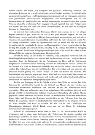 werden,   sondern   muß   bereits   jetzt   wenigstens   ihre   politische   Grundhaltung   erarbeiten,   ihre 
allgemeinen Kader und die ersten Richtlinien der eigenen Tätigkeit aufstellen. Sie darf sich nicht 
aus einer heterogenen Masse von Neigungen zusammensetzen, die sich nur rein negativ, angesichts 
ihrer   gemeinsamen   antifaschistischen   Vergangenheit,   und   vorübergehend,   bloß   auf   den 
Zusammenbruch des totalitären Regimes wartend, zusammentun, um danach wieder ihre eigenen 
Wege zu gehen. Die revolutionäre Partei hingegen weiß, daß eigentlich ihre wahre Aufgabe dann 
erst   beginnt.   Sie   muß   sich   daher   aus   Leuten   zusammensetzen,   die   sich   über   die   wichtigsten 
Probleme der Zukunft einig sind.
        Sie   muß   mit   ihrer   methodischen   Propaganda   überall   dort   ansetzen,   wo   es   vom   jetzigen 
Regime   Unterdrückte   gibt,   indem   sie   von   Fall   zu   Fall   jenes   Problem   aufgreift,   das   von   den 
Einzelnen und von den verschiedenen Klassen als das schmerzlichste empfunden wird, und zeigen, 
wie dieses mit anderen Problemen zusammenhängt und welches die wahre Lösung sein könnte. Aus 
der   ständig   wachsenden   Gruppe   der   Sympathisanten   darf   sie   jedoch   nur   jene   zur   Mitarbeit 
heranziehen, die die europäische Revolution zum Hauptzweck ihres Lebens gemacht haben, die Tag 
für Tag ihre Aufgabe gewissenhaft erfüllen, umsichtig für die ständige Sicherheit der Bewegung 
sorgen, auch unter den härtesten Bedingungen der Illegalität und so das stabile Netz bilden, das der 
labileren Sphäre der einfachen Sympathisanten Rückhalt verleiht.
        Obwohl   die   Partei,   um   ihre   Lehre   zu   verbreiten,   keine   Gelegenheit   verpassen   und   kein 
Einwirkungsfeld vernachlässigen darf, muß sie doch ihre Bemühungen in erster Linie jenen Kreisen 
zuwenden,   denen   als   Schwerpunkt   für   die   Ausstrahlung   der   Ideen   und   die   Rekrutierung 
kämpferischer Elemente besondere Bedeutung zukommt. Es sind die beiden sozialen Gruppen, die 
die   Situation   von   heute   am   intensivsten   empfinden   und   die   für   die   Zukunft   entscheidend   sein 
werden:   Die   Arbeiterklasse   und   die   Intellektuellen.   Die   ersten   haben   sich   am   wenigsten   der 
totalitären   Fuchtel   gebeugt   und   werden   morgen   als   erste   ihre   Reihen   neu   aufstellen.   Die 
Intellektuellen, vor allem die jungen unter ihnen, fühlen sich vom herrschenden Despotismus am 
meisten eingeengt und abgestoßen. Nach und nach werden sich auch andere Gesellschaftsschichten 
unaufhaltsam zur allgemeinen Bewegung hingezogen fühlen.
        Steril ist jene Bewegung, die an der Aufgabe scheitert, diese Kräfte zu vereinen. Die bloße 
Erfassung   der   Intellektuellen   entzieht   ihr   die   Stoßkraft   der   Massen,   die   zum   Umsturz   des 
reaktionären   Widerstandes   erforderlich   sind.   Zwischen   ihr   und   der   Arbeiterklasse   würde 
gegenseitiges Mißtrauen aufkommen. Angesichts auftauchender Schwierigkeiten wären sie doch 
geneigt, obwohl von demokratischen Gefühlen beseelt, die Mobilmachung aller anderen Klassen 
gegen die Arbeiter aufzurufen, mit anderen Worten, der faschistischen Restauration Vorschub zu 
leisten.   Stützt   sich   hingegen   die   Bewegung   ausschließlich   auf   das   Proletariat,   fehlt   ihm   jene 
Klarheit des Gedankens, die nur von den Intellektuellen stammen kann und die nötig sein wird, um 
die   neuen   Aufgaben   und   Wege   zu   erkennen.   Sie   wird   sich   im   alten   Gedankengut   des 
Klassenkampfes   einfangen,   überall   Feinde   sehen   und   auf   der   Ebene   der   doktrinären 
kommunistischen Lösung ausgleiten.
        Während   der   revolutionären   Krisen   steht   es   dieser   zu,   die   fortschrittlichen   Kräfte   zu 
organisieren   und   zu   leiten,   unter   Beiziehung   aller   Volksorgane,   die   spontan   entstehen   und 
Schmelztiegel   darstellen,   in   denen   die   revolutionären   Massen   zusammenkommen,   nicht   um 
Plebiszite zu erlassen, sondern in der Erwartung geführt zu werden. Die Bewegung bezieht die 
Gewißheit über was getan werden muß, nicht aus der vorausgehenden Anerkennung eines noch 
nicht vorhandenen Volkswillens, sondern aus dem Bewußtsein, die tiefschürfenden Bedürfnisse der 
 