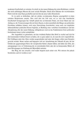 modernen Gesellschaft zu vertreten. So erteilt sie der neuen Ordnung die ersten Richtlinien, verleiht 
den noch unförmigen Massen die erste soziale Disziplin. Durch diese Diktatur der revolutionären 
Partei wird der neue Staat geschaffen und mit ihm die neue wahre Demokratie.
       Es   ist   nicht   zu   befürchten,   daß   ein   solches   revolutionäres   Regime   unweigerlich   in   einen 
erneuten   Despotismus   ausarte.   Dies   wird   dort   der   Fall   sein,   wo   es   sich   eine   knechtische 
Gesellschaft herangezogen hat. Schafft jedoch die revolutionäre Partei, mit fester Hand und von 
Anfang an, die Voraussetzungen für ein freies Dasein, in dem tatsächlich alle Bürger am politischen 
Geschehen   teilhaben   können,   wird   seine   Entwicklung   fortschreiten,   wenn   auch   von   möglichen 
nebensächlichen politischen Krisen begleitet, in Richtung eines vertieften Verständnisses und der 
Akzeptierung aller der neuen Ordnung; infolgedessen wird sie das Funktionieren freier politischer 
Institutionen immer weiter ermöglichen.
       Der Augenblick ist gekommen, um den veralteten Ballast über Bord zu werfen und sich für 
den kommenden Umbruch bereit zu halten, der so ganz anders ist, als man ihn sich vorgestellt hat. 
Die Unfähigen unter den Alten werden ausgeschieden und unter den Jungen sollen neue Energien 
geweckt werden. Heute suchen und begegnen sich zur Ausarbeitung der Zukunft all jene, die die 
Gründe der gegenwärtigen Krise der europäischen Kultur erkannt haben, und daher das Erbe, das 
untergegangen war, in Verkennung der zu erreichenden Ziele oder der zu benutzenden Mittel, all 
jener Bewegungen zur Erhebung der Menschheit antreten.
       Der Weg, der uns erwartet, wird weder bequem noch sicher sein. Wir müssen ihn jedoch 
beschreiten, und wir werden es tun!
 