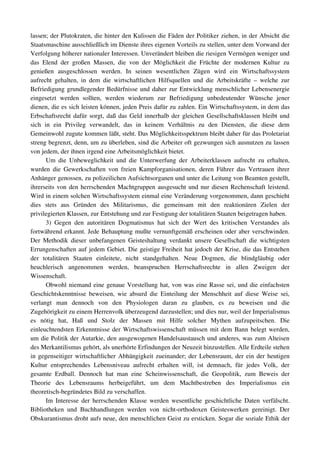 lassen; der Plutokraten, die hinter den Kulissen die Fäden der Politiker ziehen, in der Absicht die 
Staatsmaschine ausschließlich im Dienste ihres eigenen Vorteils zu stellen, unter dem Vorwand der 
Verfolgung höherer nationaler Interessen. Unverändert bleiben die riesigen Vermögen weniger und 
das   Elend   der   großen   Massen,   die   von   der   Möglichkeit   die   Früchte   der   modernen   Kultur   zu 
genießen   ausgeschlossen   werden.   In   seinen   wesentlichen   Zügen   wird   ein   Wirtschaftssystem 
aufrecht   gehalten, in  dem  die  wirtschaftlichen  Hilfsquellen  und die  Arbeitskräfte –  welche   zur 
Befriedigung grundlegender Bedürfnisse und daher zur Entwicklung menschlicher Lebensenergie 
eingesetzt   werden   sollten,   werden   wiederum   zur   Befriedigung   unbedeutender   Wünsche   jener 
dienen, die es sich leisten können, jeden Preis dafür zu zahlen. Ein Wirtschaftssystem, in dem das 
Erbschaftsrecht dafür sorgt, daß das Geld innerhalb der gleichen Gesellschaftsklassen bleibt und 
sich   in   ein   Privileg   verwandelt,   das   in   keinem   Verhältnis   zu   den   Diensten,   die   diese   dem 
Gemeinwohl zugute kommen läßt, steht. Das Möglichkeitsspektrum bleibt daher für das Proletariat 
streng begrenzt, denn, um zu überleben, sind die Arbeiter oft gezwungen sich ausnutzen zu lassen 
von jedem, der ihnen irgend eine Arbeitsmöglichkeit bietet.
        Um  die   Unbeweglichkeit  und  die   Unterwerfung  der  Arbeiterklassen  aufrecht   zu  erhalten, 
wurden   die  Gewerkschaften von freien Kampforganisationen, deren Führer das Vertrauen ihrer 
Anhänger genossen, zu polizeilichen Aufsichtsorganen und unter die Leitung von Beamten gestellt, 
ihrerseits von den herrschenden Machtgruppen ausgesucht und nur diesen Rechenschaft leistend. 
Wird in einem solchen Wirtschaftssystem einmal eine Veränderung vorgenommen, dann geschieht 
dies   stets   aus   Gründen   des   Militarismus,   die   gemeinsam   mit   den   reaktionären   Zielen   der 
privilegierten Klassen, zur Entstehung und zur Festigung der totalitären Staaten beigetragen haben.
        3)   Gegen   den   autoritären   Dogmatismus   hat   sich   der   Wert   des   kritischen   Verstandes   als 
fortwährend erkannt. Jede Behauptung mußte vernunftgemäß erscheinen oder aber verschwinden. 
Der Methodik dieser unbefangenen Geisteshaltung verdankt unsere Gesellschaft die wichtigsten 
Errungenschaften auf jedem Gebiet. Die geistige Freiheit hat jedoch der Krise, die das Entstehen 
der   totalitären   Staaten   einleitete,   nicht   standgehalten.   Neue   Dogmen,   die   blindgläubig   oder 
heuchlerisch   angenommen   werden,   beanspruchen   Herrschaftsrechte   in   allen   Zweigen   der 
Wissenschaft.
        Obwohl niemand eine genaue Vorstellung hat, von was eine Rasse sei, und die einfachsten 
Geschichtskenntnisse beweisen, wie absurd die Einteilung der Menschheit auf  diese Weise  sei, 
verlangt   man   dennoch   von   den   Physiologen   daran   zu   glauben,   es   zu   beweisen   und   die 
Zugehörigkeit zu einem Herrenvolk überzeugend darzustellen; und dies nur, weil der Imperialismus 
es   nötig   hat,   Haß   und   Stolz   der   Massen   mit   Hilfe   solcher   Mythen   aufzupeitschen.   Die 
einleuchtendsten Erkenntnisse der Wirtschaftswissenschaft müssen mit dem Bann belegt werden, 
um die Politik der Autarkie, den ausgewogenen Handelsaustausch und anderes, was zum Alteisen 
des Merkantilismus gehört, als unerhörte Erfindungen der Neuzeit hinzustellen. Alle Erdteile stehen 
in gegenseitiger wirtschaftlicher Abhängigkeit zueinander; der Lebensraum, der ein der heutigen 
Kultur   entsprechendes   Lebensniveau   aufrecht   erhalten   will,   ist   demnach,   für   jedes   Volk,   der 
gesamte   Erdball.   Dennoch   hat   man   eine   Scheinwissenschaft,   die   Geopolitik,   zum   Beweis   der 
Theorie   des   Lebensraums   herbeigeführt,   um   dem   Machtbestreben   des   Imperialismus   ein 
theoretisch­begründetes Bild zu verschaffen.
        Im Interesse der herrschenden Klasse werden wesentliche geschichtliche Daten verfälscht. 
Bibliotheken   und   Buchhandlungen   werden   von   nicht­orthodoxen   Geisteswerken   gereinigt.   Der 
Obskurantismus droht aufs neue, den menschlichen Geist zu ersticken. Sogar die soziale Ethik der 
 