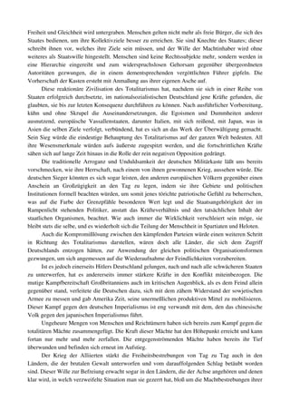 Freiheit und Gleichheit wird untergraben. Menschen gelten nicht mehr als freie Bürger, die sich des 
Staates bedienen, um ihre Kollektivziele besser zu erreichen. Sie sind Knechte des Staates; dieser 
schreibt ihnen vor, welches ihre Ziele sein müssen, und der Wille der Machtinhaber wird ohne 
weiteres als Staatswille hingestellt. Menschen sind keine Rechtssubjekte mehr, sondern werden in 
eine   Hierarchie   eingereiht   und   zum   widerspruchslosen   Gehorsam   gegenüber   übergeordneten 
Autoritäten   gezwungen,   die   in   einem   dementsprechenden   vergöttlichten   Führer   gipfeln.   Die 
Vorherschaft der Kasten ersteht mit Anmaßung aus ihrer eigenen Asche auf.
       Diese reaktionäre Zivilisation des Totalitarismus hat, nachdem sie sich in einer Reihe von 
Staaten erfolgreich durchsetzte, im nationalsozialistischen Deutschland jene Kräfte gefunden, die 
glaubten, sie bis zur letzten Konsequenz durchführen zu können. Nach ausführlicher Vorbereitung, 
kühn   und   ohne   Skrupel   die   Auseinandersetzungen,   die   Egoismen   und   Dummheiten   anderer 
ausnutzend,   europäische   Vassallenstaaten,   darunter   Italien,   mit   sich   reißend,   mit   Japan,   was   in 
Asien die selben Ziele verfolgt, verbündend, hat es sich an das Werk der Überwältigung gemacht. 
Sein Sieg würde die eindeutige Behauptung des Totalitarismus auf der ganzen Welt bedeuten. All 
ihre  Wesensmerkmale würden aufs äußerste zugespitzt  werden, und die  fortschrittlichen Kräfte 
sähen sich auf lange Zeit hinaus in die Rolle der rein negativen Opposition gedrängt.
       Die  traditionelle Arroganz und Unduldsamkeit der deutschen Militärkaste läßt uns bereits 
vorschmecken, wie ihre Herrschaft, nach einem von ihnen gewonnenen Krieg, aussehen würde. Die 
deutschen Sieger könnten es sich sogar leisten, den anderen europäischen Völkern gegenüber einen 
Anschein   an   Großzügigkeit   an   den   Tag   zu   legen,   indem   sie   ihre   Gebiete   und   politischen 
Institutionen formell beachten würden, um somit jenes törichte patriotische Gefühl zu beherrschen, 
was   auf   die   Farbe   der   Grenzpfähle   besonderen   Wert   legt   und   die   Staatsangehörigkeit   der   im 
Rampenlicht   stehenden   Politiker,   anstatt   das   Kräfteverhältnis   und   den   tatsächlichen   Inhalt   der 
staatlichen  Organismen, beachtet. Wie auch immer die Wirklichkeit verschleiert sein möge, sie 
bleibt stets die selbe, und es wiederholt sich die Teilung der Menschheit in Spartiaten und Heloten.
       Auch die Kompromißlösung zwischen den kämpfenden Parteien würde einen weiteren Schritt 
in   Richtung   des   Totalitarismus   darstellen,   wären   doch   alle   Länder,   die   sich   dem   Zugriff 
Deutschlands   entzogen   hätten,   zur   Anwendung   der   gleichen   politischen   Organisationsformen 
gezwungen, um sich angemessen auf die Wiederaufnahme der Feindlichkeiten vorzubereiten.
       Ist es jedoch einerseits Hitlers Deutschland gelungen, nach und nach alle schwächeren Staaten 
zu   unterwerfen,   hat   es   andererseits   immer   stärkere   Kräfte   in   den   Konflikt   miteinbezogen.   Die 
mutige Kampfbereitschaft Großbritanniens auch im kritischen Augenblick, als es dem Feind allein 
gegenüber stand, verleitete die Deutschen dazu, sich mit dem zähem Widerstand der sowjetischen 
Armee zu messen und gab Amerika Zeit, seine unermeßlichen produktiven Mittel zu mobilisieren. 
Dieser Kampf gegen den deutschen Imperialismus ist eng verwandt mit dem, den das chinesische 
Volk gegen den japanischen Imperialismus führt.
       Ungeheure Mengen von Menschen und Reichtümern haben sich bereits zum Kampf gegen die 
totalitären Mächte zusammengefügt. Die Kraft dieser Mächte hat den Höhepunkt erreicht und kann 
fortan   nur   mehr   und   mehr   zerfallen.   Die   entgegenströmenden   Mächte   haben   bereits   ihr   Tief 
überwunden und befinden sich erneut im Aufstieg.
       Der   Krieg   der   Alliierten   stärkt   die   Freiheitsbestrebungen   von   Tag   zu   Tag   auch   in   den 
Ländern, die der brutalen Gewalt unterworfen und vom darauffolgenden Schlag betäubt worden 
sind. Dieser Wille zur Befreiung erwacht sogar in den Ländern, die der Achse angehören und denen 
klar wird, in welch verzweifelte Situation man sie gezerrt hat, bloß um die Machtbestrebungen ihrer 
 