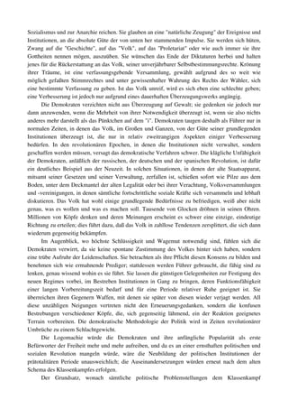 Sozialismus und zur Anarchie reichen. Sie glauben an eine "natürliche Zeugung" der Ereignisse und 
Institutionen, an die absolute Güte der von unten her stammenden Impulse. Sie werden sich hüten, 
Zwang auf die "Geschichte", auf das "Volk", auf das "Proletariat" oder wie auch immer sie ihre 
Gottheiten nennen mögen, auszuüben. Sie wünschen das Ende der Diktaturen herbei und halten 
jenes für die Rückerstattung an das Volk, seiner unverjährbarer Selbstbestimmungsrechte. Krönung 
ihrer   Träume,   ist   eine   verfassungsgebende   Versammlung,   gewählt   aufgrund   des   so   weit   wie 
möglich gefaßten Stimmrechtes und unter gewissenhafter Wahrung des Rechts der Wähler, sich 
eine bestimmte Verfassung zu geben. Ist das Volk unreif, wird es sich eben eine schlechte geben; 
eine Verbesserung ist jedoch nur aufgrund eines dauerhaften Überzeugungswerks angängig.
       Die Demokraten verzichten nicht aus Überzeugung auf Gewalt; sie gedenken sie jedoch nur 
dann anzuwenden, wenn die Mehrheit von ihrer Notwendigkeit überzeugt ist, wenn sie also nichts 
anderes mehr darstellt als das Pünktchen auf dem "i". Demokraten taugen deshalb als Führer nur in 
normalen Zeiten, in denen das Volk, im Großen und Ganzen, von der Güte seiner grundlegenden 
Institutionen   überzeugt   ist,   die   nur   in   relativ   zweitrangigen   Aspekten   einiger   Verbesserung 
bedürfen.   In   den   revolutionären   Epochen,   in   denen   die   Institutionen   nicht   verwaltet,   sondern 
geschaffen werden müssen, versagt das demokratische Verfahren schwer. Die klägliche Unfähigkeit 
der Demokraten, anläßlich der russischen, der deutschen und der spanischen Revolution, ist dafür 
ein deutliches Beispiel aus der Neuzeit. In solchen Situationen, in denen der alte Staatsapparat, 
mitsamt seiner Gesetzen und seiner Verwaltung, zerfallen ist, schießen sofort wie Pilze aus dem 
Boden, unter dem Deckmantel der alten Legalität oder bei ihrer Verachtung, Volksversammlungen 
und ­vereinigungen, in denen sämtliche fortschrittliche soziale Kräfte sich versammeln und lebhaft 
diskutieren. Das Volk hat wohl einige grundlegende Bedürfnisse zu befriedigen, weiß aber nicht 
genau, was es wollen und was es machen soll. Tausende von Glocken dröhnen in seinen Ohren. 
Millionen von Köpfe denken und deren Meinungen erscheint es schwer eine einzige, eindeutige 
Richtung zu erteilen; dies führt dazu, daß das Volk in zahllose Tendenzen zersplittert, die sich dann 
wiederum gegenseitig bekämpfen.
       Im   Augenblick,   wo   höchste   Schlüssigkeit   und   Wagemut   notwendig   sind,   fühlen   sich   die 
Demokraten verwirrt, da sie keine spontane Zustimmung des Volkes hinter sich haben, sondern 
eine trübe Aufruhr der Leidenschaften. Sie betrachten als ihre Pflicht diesen Konsens zu bilden und 
benehmen sich wie ermahnende Prediger; stattdessen werden Führer gebraucht, die fähig sind zu 
lenken, genau wissend wohin es sie führt. Sie lassen die günstigen Gelegenheiten zur Festigung des 
neuen Regimes vorbei, im Bestreben Institutionen in Gang zu bringen, deren Funktionsfähigkeit 
einer   langen   Vorbereitungszeit   bedarf   und   für   eine   Periode   relativer   Ruhe   geeignet   ist.   Sie 
überreichen ihren Gegenern Waffen, mit denen sie später von diesen wieder verjagt werden. All 
diese   unzähligen   Neigungen   vertreten   nicht   den   Erneuerungsgedanken,   sondern   die   konfusen 
Bestrebungen   verschiedener   Köpfe,   die,   sich   gegenseitig   lähmend,   ein   der   Reaktion   geeignetes 
Terrain   vorbereiten.   Die   demokratische   Methodologie   der   Politik   wird  in  Zeiten  revolutionärer 
Umbrüche zu einem Schlachtgewicht.
       Die   Logomachie   würde   die   Demokraten   und   ihre   anfängliche   Popularität   als   erste 
Befürworter der Freiheit mehr und mehr aufreiben, und da es an einer ernsthaften politischen und 
sozialen   Revolution   mangeln   würde,   wäre   die   Neubildung   der   politischen   Institutionen   der 
prätotalitären Periode unausweichlich; die Auseinandersetzungen würden erneut nach dem alten 
Schema des Klassenkampfes erfolgen.
       Der   Grundsatz,   wonach   sämtliche   politische   Problemstellungen   dem   Klassenkampf 
 
