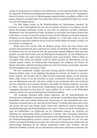 werden sie sich geschickt zu verstellen wissen und beteuern, wie sehr ihnen die Freiheit, der Friede, 
der allgemeine Wohlstand der benachteiligten Klassen wichtig seien. Schon in der Vergangenheit 
haben wir gesehen, wie sie sich in Volksbewegungen eingenistet haben, sie gelähmt, verführt, in ihr 
genaues Gegenteil verwandelt haben. Sie werden ohne weiteres die gefährlichste Kraft sein, mit der 
man sich wird abfinden müssen.
        Vor   allen   Dingen   werden   sie   die   Wiederherstellung   des   Nationalstaates   anstreben.   Sie 
gewinnen so jenes Volksempfinden für sich, das am weitesten verbreitet ist, am stärksten von den 
neusten   Bewegungen   gedemütigt   worden   ist,   und   somit   am   leichtesten   zur   Beute   reaktionärer 
Manipulation wird: Das patriotische Gefühl. So können sie auch hoffen, dem Gegner leichter Sand 
in die Augen zu streuen, wo doch die einzige bis heute von den Volksmassen erworbene politische 
Erfahrung   auf   das   nationale   Gebiet   beschränkt   geblieben   ist;   es   fällt   daher   leicht,   sie   und   die 
kurzsichtigeren unter ihren Anführern auf das Terrain des Wiederaufbaus der Staaten zu lenken, die 
das Unwetter zerschlagen hat.
        Würde   dieses   Ziel   erreicht,   hätte   die   Reaktion   gesiegt.   Wenn   auch   diese   Staaten   dem 
Anschein nach demokratisch und sozialistisch sein würden, die Rückkehr der Macht in die Hände 
der Reaktion wäre nur eine Frage der Zeit. Die gegenseitige nationale Mißgunst würde aufs neue 
gedeihen, und jeder Staat würde einzig auf Waffengewalt zurückgreifen, um seine Bedürfnisse zu 
befriedigen. Früher oder später würde das Hauptziel wieder darin bestehen, Völker in Heere zu 
verwandeln.   Bald  würden  die  Generäle  wieder  die   Macht  ergreifen,  die   Monopolisten  sich   die 
Autarkie   zunutze   machen,   die   bürokratischen   Einrichtungen   sich   ausdehnen,   die   Priester   die 
Massen zahm halten. Sämtliche Errungenschaften der ersten Zeit würden verschwinden, angesichts 
der Notwendigkeit erneut zum Krieg zu rüsten.
        Die   erste  anzugehende   Aufgabe,   ohne  deren   Lösung  jeglicher   Fortschritt   ein   trügerischer 
Schimmer bleiben würde, ist die endgültige Beseitigung der Grenzen, die Europa in souveräne 
Staaten aufteilen. Die Tatsache, daß ein großer Teil der europäischen Staaten von der deutschen 
Walze erfaßt worden ist, hat ihre Geschicke zu einem verschmolzen. Entweder geraten sie alle 
unter das Hitlerregime, oder aber, falls dieses zerfällt, in eine revolutionäre Krise, die ein Erstren 
und eine Aufteilung in feste staatliche Strukturen nicht zuläßt. Die Gemüter sind heute, weit mehr 
als   früher,   schon   auf   eine   föderalistische   Neugestaltung   Europas   anzusprechen.   Die   Härte   der 
vergangenen Jahrzehnte hat auch denen die Augen geöffnet, die sie vorher vor der Wirklichkeit 
schlossen, und hat viele unserem Ideal günstige Umstände geschaffen.
        Alle   vernünftige   Menschen   haben   endlich   eingesehen,   daß   die   Aufrechterhaltung   des 
Gleichgewichts unabhängiger europäischer Staaten, und darunter ein gleichberechtigter Militärstaat 
Deutschland, nicht weiter erhalten bleiben kann; ebensowenig wie man Deutschland nach seiner 
Niederlage zerstückeln und es mit "dem Fuß auf dem Nacken" am Boden klein halten kann. Es hat 
sich   gezeigt,   daß   kein   Land   Europas   abseits   stehen   kann,   während   die   anderen   kämpfen,   daß 
Neutralitätserklärungen und Nichtangriffspakte nichts nutzen. Ebenso hat sich die Nutzlosigkeit, ja 
sogar   die   Gefährlichkeit   von   Organismen   wie   der   Völkerbund   erwiesen,   der   vermeinte,   die 
Einhaltung   des  internationalen Rechts   gewährleisten  zu können, ohne  Anwendung militärischer 
Gewalt und unter Wahrung der absoluten Souveränität seiner Mitgliedstaaten. Als absurd, hat sich 
das  Nichteinmischungsprinzip erwiesen,  wonach es  jedem  Volk freigestellt sein soll, sich nach 
belieben eine despotische Regierung zu geben. Als ob die innere Verfassung eines Staates nicht von 
lebenswichtiger   Bedeutung   für   alle   anderen   europäischen   Länder   wäre!   Unlösbar,   sind   die 
zahlreichen Probleme geworden, die das internationale Leben unseres Kontinents erschweren: Das 
 