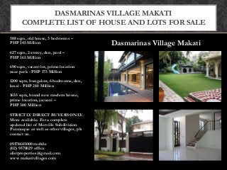 Dasmarinas Village Makati
588 sqm, old house, 3 bedrooms –
PHP 145 Million
627 sqm, 2 storey, den, pool –
PHP 165 Million
690 sqm, vacant lot, prime location
near park - PHP 175 Million
1200 sqm, bungalow, 6 bedrooms, den,
lanai - PHP 240 Million
1655 sqm, brand new modern house,
prime location, jacuzzi –
PHP 300 Million
STRICTLY DIRECT BUYERS ONLY.
More available. For a complete
updated list of Merville Subdivision
Paranaque as well as other villages, pls
contact us.
09178645000 mobile
(02) 9570029 office
alistproperties@gmail.com
www makativillages com
DASMARINAS VILLAGE MAKATI
COMPLETE LIST OF HOUSE AND LOTS FOR SALE
 