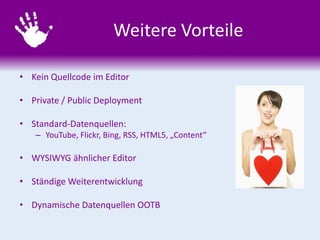 Weitere Vorteile
• Kein Quellcode im Editor
• Private / Public Deployment
• Standard-Datenquellen:
– YouTube, Flickr, Bing, RSS, HTML5, „Content“
• WYSIWYG ähnlicher Editor
• Ständige Weiterentwicklung
• Dynamische Datenquellen OOTB
 