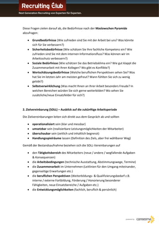 Diese Fragen zielen darauf ab, die Bedürfnisse nach der Maslowschen Pyramide
abzufragen:

       Grundbedürfnisse (Wie zufrieden sind Sie mit der Arbeit bei uns? Was könnte
       sich für Sie verbessern?)
       Sicherheitsbedürfnisse (Wie schätzen Sie Ihre fachliche Kompetenz ein? Wie
       zufrieden sind Sie mit dem internen Informationsfluss? Was können wir im
       Arbeitsschutz verbessern?)
       Soziale Bedürfnisse (Wie schätzen Sie das Betriebsklima ein? Wie gut klappt die
       Zusammenarbeit mit Ihren Kollegen? Wo gibt es Konflikte?)
       Wertschätzungsbedürfnisse (Welche beruflichen Perspektiven sehen Sie? Was
       hat Sie im letzten Jahr am meisten gefreut? Wann fühlten Sie sich zu wenig
       gelobt?)
       Selbstverwirklichung (Was macht Ihnen an Ihrer Arbeit besonders Freude? In
       welchen Bereichen würden Sie sich gerne weiterbilden? Wo sehen Sie
       zusätzliche/neue Einsatzfelder für sich?)



2. Zielvereinbarung (SOLL) – Ausbilck auf die zukünftige Arbeitsperiode

Die Zielvereinbarungen leiten sich direkt aus dem Gespräch ab und sollten

       operationalisiert sein (klar und messbar)
       umsetzbar sein (realisierbare Leistungsmöglichkeiten der Mitarbeiter)
       überschaubar sein (zeitlich und inhaltlich begrenzt)
       Handlungsspielräume lassen (Definition des Ziels, aber frei wählbarer Weg)

Gemäß der Bestandsaufnahme beziehen sich die SOLL-Vereinbarungen auf

       den Tätigkeitsbereich des Mitarbeiters (neue / andere / wegfallende Aufgaben
       & Konsequenzen)
       die Arbeitsbedingungen (technische Ausstattung, Abstimmungswege, Termine)
       die Zusammenarbeit im Unternehmen (Leitlinien für den Umgang miteinander,
       gegenseitige Erwartungen etc.)
       die beruflichen Perspektiven (Weiterbildungs- & Qualifizierungsbedarf z.B.
       interne / externe Fortbildung, Förderung / Honorierung besonderer
       Fähigkeiten, neue Einsatzbereiche / Aufgaben etc.)
       die Entwicklungsmöglichkeiten (fachlich, beruflich & persönlich)
 
