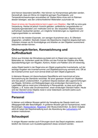 sind hiervon besonders betroffen. Hier können nur Kompromisse gefunden werden.
Generell gilt, dass ein Klima mit möglichst geringen Feuchtigkeits- und
Temperaturschwankungen anzustreben ist. Dieses Klima muss sich im Rahmen
dessen bewegen, was den unterschiedlichen Materialien zuzumuten ist.
Staub ist eines der Hauptprobleme beim Lagern von Objekten. Hier hilft nur eine gute
Verpackung. Hierbei ist jedoch Vorsicht geboten: verlässliche Langzeitstudien zu
Verpackungsmaterialien und -methoden sind rar. Die verpackten Objekte müssen
aufmerksam beobachtet werden, um mögliche Veränderungen zu registrieren und
Lagerungsschäden zu vermeiden.
Licht ist für die meisten Exponate, von wenigen Ausnahmen wie z. B. Elfenbein
abgesehen, schädlich. Deshalb müssen die Depoträume möglichst abgedunkelt sein.
Trotzdem müssen sie für Kontrollgänge und Arbeiten an den Objekten ausreichend
beleuchtet werden können.
Ordnungskriterien, Kennzeichnung und
Auffindbarkeit
Schon aus Gründen der Klimatisierung bietet sich im Depot eine Lagerung nach
Materialien an. Außerdem spielt die Größe und das Format der Objekte eine Rolle.
Spezialanfertigungen von Regalen, Kartons, Kisten und Paletten sind oft notwendig.
Jedes Objekt besitzt in der Regel eine am Objekt angebrachte Inventarkarte, auf der
wichtige Angaben wie Inventarnummer und Objektbezeichnung vermerkt sind. Oft ist
die Inventarnummer auch noch einmal direkt auf dem Objekt angebracht.
In kleineren Museen mit überschaubarer Depotfläche wird manchmal auf eine
Kennzeichnung der Standorte verzichtet. Ab einer gewissen Anzahl von Objekten
wird das jedoch unübersichtlich. In größeren Depots besitzen alle Lagereinrichtungen
wie Regale, Schränke und Rollregalanlagen eine eindeutigen Kennzeichnung. In
Lagerhallen gibt es meist eine Unterteilung in Planquadrate, so dass auch große
Objekte, z. B. Autos oder Druckmaschinen, einen eindeutigen Standort haben. Heute
wird der Standort eines Objekts meist in einer Datenbank vermerkt (siehe auch:
Museumsdokumentation).
Personal
In kleinen und mittleren Museen gehört die Verwaltung der Depots meist zum
Alltagsgeschäft aller Beschäftigten. In größeren Museen gibt es Fachpersonal, meist
Museologen, Restauratoren, Registrare oder Museumstechniker. Zu deren Aufgabe
zählt oft neben der Depotverwaltung auch die Abwicklung des Leihverkehrs mit
anderen Institutionen.
Schaudepot
In einigen Museen werden auch Führungen durch das Depot angeboten, wodurch
letztlich die Grenzen zum Ausstellungsbereich etwas verwischt werden.
 
