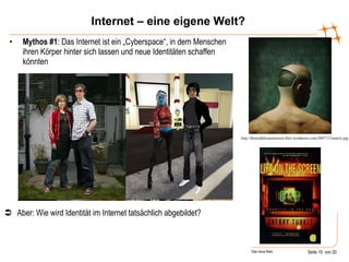 Internet – eine eigene Welt? Mythos #1 : Das Internet ist ein „Cyberspace“, in dem Menschen ihren Körper hinter sich lassen und neue Identitäten schaffen könnten http://themiddleeastinterest.files.wordpress.com/2007/12/matrix.jpg  Aber: Wie wird Identität im Internet tatsächlich abgebildet?  