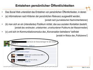 Entstehen persönlicher Öffentlichkeiten Das Social Web unterstützt das Entstehen von persönlichen Öffentlichkeiten, in denen (a)  Informationen   nach Kriterien der persönlichen Relevanz ausgewählt werden , [anstatt nach journalistischen Nachrichtenfaktoren] (b)  man   sich an ein (intendiertes) Publikum richtet, das aus sozialen Kontakten besteht , [anstatt des verstreuten, unbekannten, unverbundenen Publikums der Massenmedien] (c)  und sich im Kommunikationsmodus des „Konversation betreibens“ befindet [anstatt im Modus des „Publizierens“] 