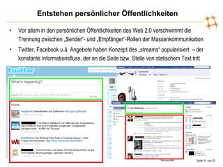 Entstehen persönlicher Öffentlichkeiten Vor allem in den persönlichen Öffentlichkeiten des Web 2.0 verschwimmt die Trennung zwischen „Sender“- und „Empfänger“-Rollen der Massenkommunikation Twitter, Facebook u.ä. Angebote haben Konzept des „streams“ popularisiert  – der konstante Informationsfluss, der an die Seite bzw. Stelle von statischem Text tritt 