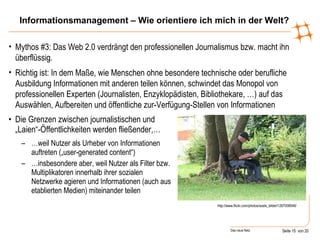 Informationsmanagement – Wie orientiere ich mich in der Welt? Die Grenzen zwischen journalistischen und „Laien“-Öffentlichkeiten werden fließender,… … weil Nutzer als Urheber von Informationen auftreten („user-generated content“) … insbesondere aber, weil Nutzer als Filter bzw. Multiplikatoren innerhalb ihrer sozialen Netzwerke agieren und Informationen (auch aus etablierten Medien) miteinander teilen http://www.flickr.com/photos/axels_bilder/1267008046/ Mythos #3: Das Web 2.0 verdrängt den professionellen Journalismus bzw. macht ihn überflüssig. Richtig ist: In dem Maße, wie Menschen ohne besondere technische oder berufliche Ausbildung Informationen mit anderen teilen können, schwindet das Monopol von professionellen Experten (Journalisten, Enzyklopädisten, Bibliothekare, …) auf das Auswählen, Aufbereiten und öffentliche zur-Verfügung-Stellen von Informationen 