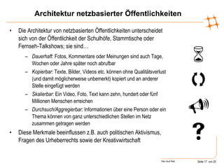 Architektur netzbasierter Öffentlichkeiten Die Architektur von netzbasierten Öffentlichkeiten unterscheidet sich von der Öffentlichkeit der Schulhöfe, Stammtische oder Fernseh-Talkshows; sie sind… Dauerhaft : Fotos, Kommentare oder Meinungen sind auch Tage, Wochen oder Jahre später noch abrufbar Kopierbar : Texte, Bilder, Videos etc. können ohne Qualitätsverlust (und damit möglicherweise unbemerkt) kopiert und an anderer Stelle eingefügt werden Skalierbar : Ein Video, Foto, Text kann zehn, hundert oder fünf Millionen Menschen erreichen Durchsuch/Aggregierbar:  Informationen über eine Person oder ein Thema können von ganz unterschiedlichen Stellen im Netz zusammen getragen werden Diese Merkmale beeinflussen z.B. auch politischen Aktivismus, Fragen des Urheberrechts sowie der Kreativwirtschaft      