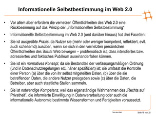 Informationelle Selbstbestimmung im Web 2.0 Vor allem aber erfordern die vernetzen Öffentlichkeiten des Web 2.0 eine Rückbesinnung auf das Prinzip der „informationellen Selbstbestimmung“ Informationelle Selbstbestimmung im Web 2.0 (und darüber hinaus) hat drei Facetten: Sie ist  ausgeübte Praxis , da Nutzer sie (mehr oder weniger kompetent, reflektiert, evtl. auch scheiternd) ausüben, wenn sie sich in den vernetzten persönlichen Öffentlichkeiten des Social Web bewegen – problematisch ist, dass intendiertes bzw. adressiertes und faktisches Publikum auseinanderfallen können. Sie ist ein  normatives Konzept , da sie Bestandteil der verfassungsmäßigen Ordnung (und in Datenschutzregelungen etc. näher spezifiziert) ist; sie umfasst die Kontrolle einer Person (a) über die von ihr selbst mitgeteilten Daten, (b) über die sie betreffenden Daten, die andere Nutzer preisgeben sowie (c) über die Daten, die Betreiber, aber auch staatliche Stellen sammeln.  Sie ist  notwendige Kompetenz , weil das eigenständige Wahrnehmen des „Rechts auf Privatheit”, die informierte Einwilligung in Datenverarbeitung oder auch die informationelle Autonomie bestimmte Wissensformen und Fertigkeiten voraussetzt.  