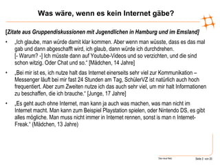 Was wäre, wenn es kein Internet gäbe? [ Zitate aus Gruppendiskussionen mit Jugendlichen in Hamburg und im Emsland] „ Ich glaube, man würde damit klar kommen. Aber wenn man wüsste, dass es das mal gab und dann abgeschafft wird, ich glaub, dann würde ich durchdrehen.  [- Warum? -] Ich müsste dann auf Youtube-Videos und so verzichten, und die sind schon witzig. Oder Chat und so.“ [Mädchen, 14 Jahre] „ Bei mir ist es, ich nutze halt das Internet einerseits sehr viel zur Kommunikation – Messenger läuft bei mir fast 24 Stunden am Tag, SchülerVZ ist natürlich auch hoch frequentiert. Aber zum Zweiten nutze ich das auch sehr viel, um mir halt Informationen zu beschaffen, die ich brauche.“ [Junge, 17 Jahre] „ Es geht auch ohne Internet, man kann ja auch was machen, was man nicht im Internet macht. Man kann zum Beispiel Playstation spielen, oder Nintendo DS, es gibt alles mögliche. Man muss nicht immer in Internet rennen, sonst is man n Internet-Freak.“ (Mädchen, 13 Jahre) 